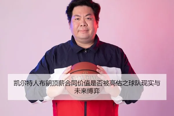 凯尔特人布朗顶薪合同价值是否被高估之球队现实与未来博弈