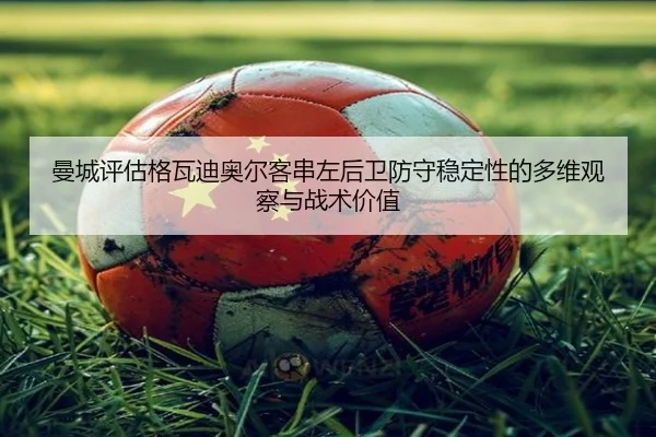 曼城评估格瓦迪奥尔客串左后卫防守稳定性的多维观察与战术价值